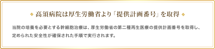 高須病院は厚生労働省より「提供計画番号」を取得／当院の培養を必要とする幹細胞治療は、厚生労働省の第二種再生医療の提供計画番号を取得し、定められた安全性が確保された手順で実行されます。