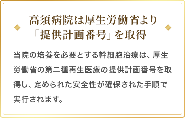 高須病院は厚生労働省より「提供計画番号」を取得／当院の培養を必要とする幹細胞治療は、厚生労働省の第二種再生医療の提供計画番号を取得し、定められた安全性が確保された手順で実行されます。